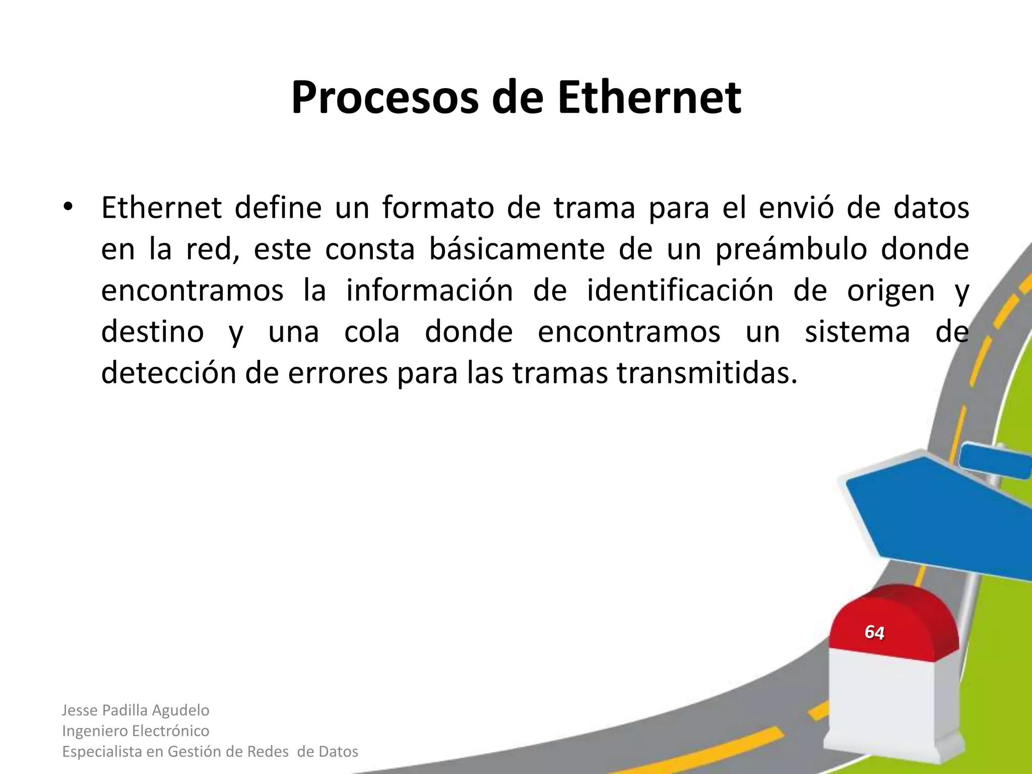 Procesos de Ethernet

• Ethernet define un formato de trama para el envió de datos
  en la red, este consta básicamente de un preámbulo donde
  encontramos la información de identificación de origen y
  destino y una cola donde encontramos un sistema de
  detección de errores para las tramas transmitidas.




Jesse Padilla Agudelo
Ingeniero Electrónico
Especialista en Gestión de Redes de Datos
 