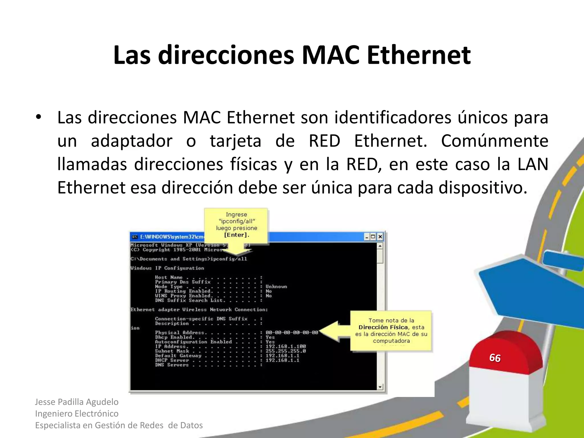 Las direcciones MAC Ethernet

• Las direcciones MAC Ethernet son identificadores únicos para
  un adaptador o tarjeta de RED Ethernet. Comúnmente
  llamadas direcciones físicas y en la RED, en este caso la LAN
  Ethernet esa dirección debe ser única para cada dispositivo.




Jesse Padilla Agudelo
Ingeniero Electrónico
Especialista en Gestión de Redes de Datos
 