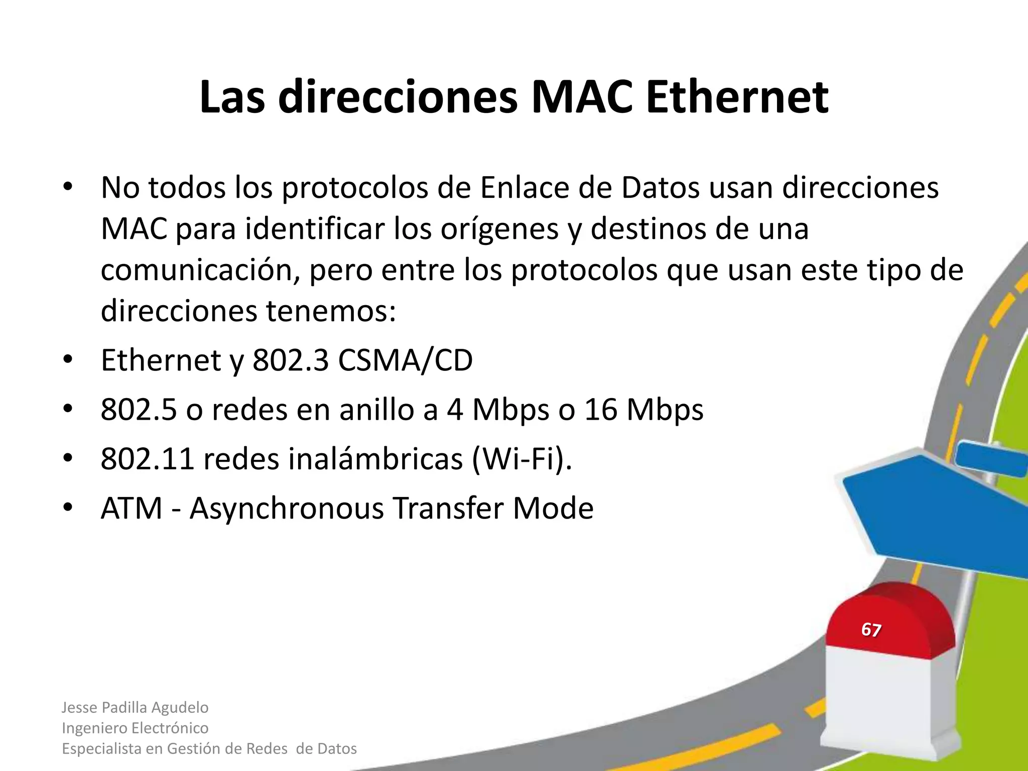 Las direcciones MAC Ethernet
• No todos los protocolos de Enlace de Datos usan direcciones
  MAC para identificar los orígenes y destinos de una
  comunicación, pero entre los protocolos que usan este tipo de
  direcciones tenemos:
• Ethernet y 802.3 CSMA/CD
• 802.5 o redes en anillo a 4 Mbps o 16 Mbps
• 802.11 redes inalámbricas (Wi-Fi).
• ATM - Asynchronous Transfer Mode




Jesse Padilla Agudelo
Ingeniero Electrónico
Especialista en Gestión de Redes de Datos
 