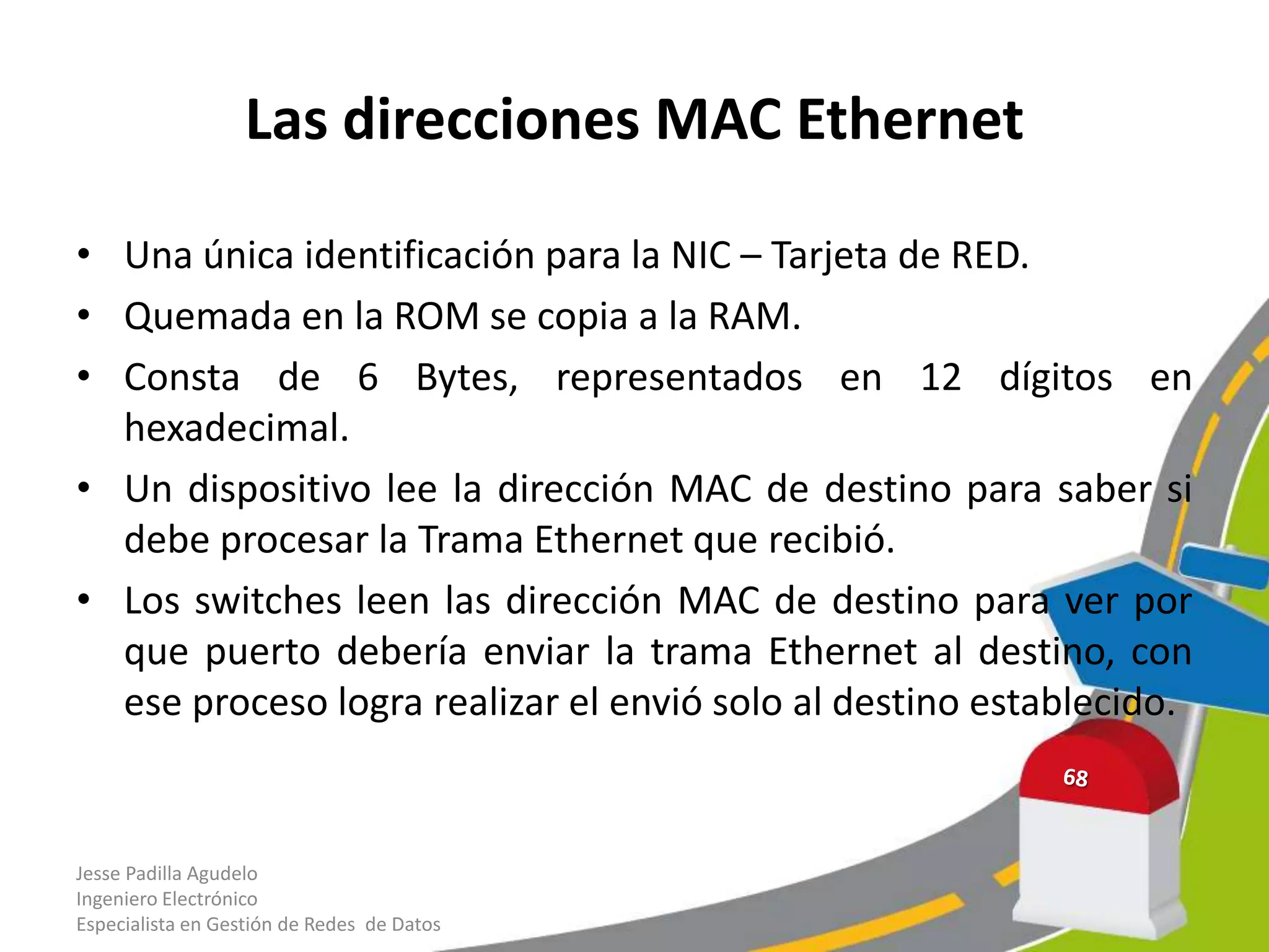 Las direcciones MAC Ethernet

• Una única identificación para la NIC – Tarjeta de RED.
• Quemada en la ROM se copia a la RAM.
• Consta de 6 Bytes, representados en 12 dígitos en
  hexadecimal.
• Un dispositivo lee la dirección MAC de destino para saber si
  debe procesar la Trama Ethernet que recibió.
• Los switches leen las dirección MAC de destino para ver por
  que puerto debería enviar la trama Ethernet al destino, con
  ese proceso logra realizar el envió solo al destino establecido.


Jesse Padilla Agudelo
Ingeniero Electrónico
Especialista en Gestión de Redes de Datos
 