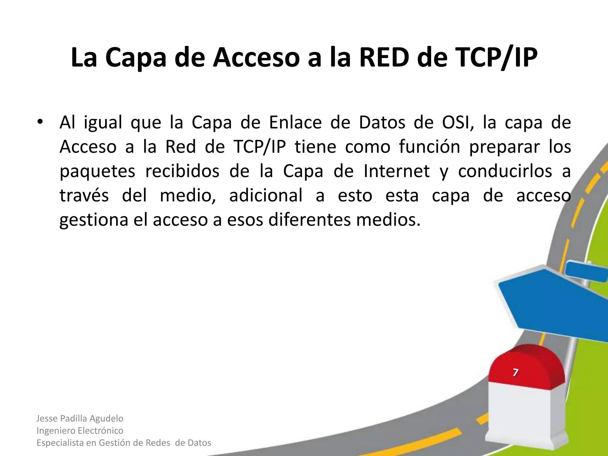 La Capa de Acceso a la RED de TCP/IP

• Al igual que la Capa de Enlace de Datos de OSI, la capa de
  Acceso a la Red de TCP/IP tiene como función preparar los
  paquetes recibidos de la Capa de Internet y conducirlos a
  través del medio, adicional a esto esta capa de acceso
  gestiona el acceso a esos diferentes medios.




Jesse Padilla Agudelo
Ingeniero Electrónico
Especialista en Gestión de Redes de Datos
 
