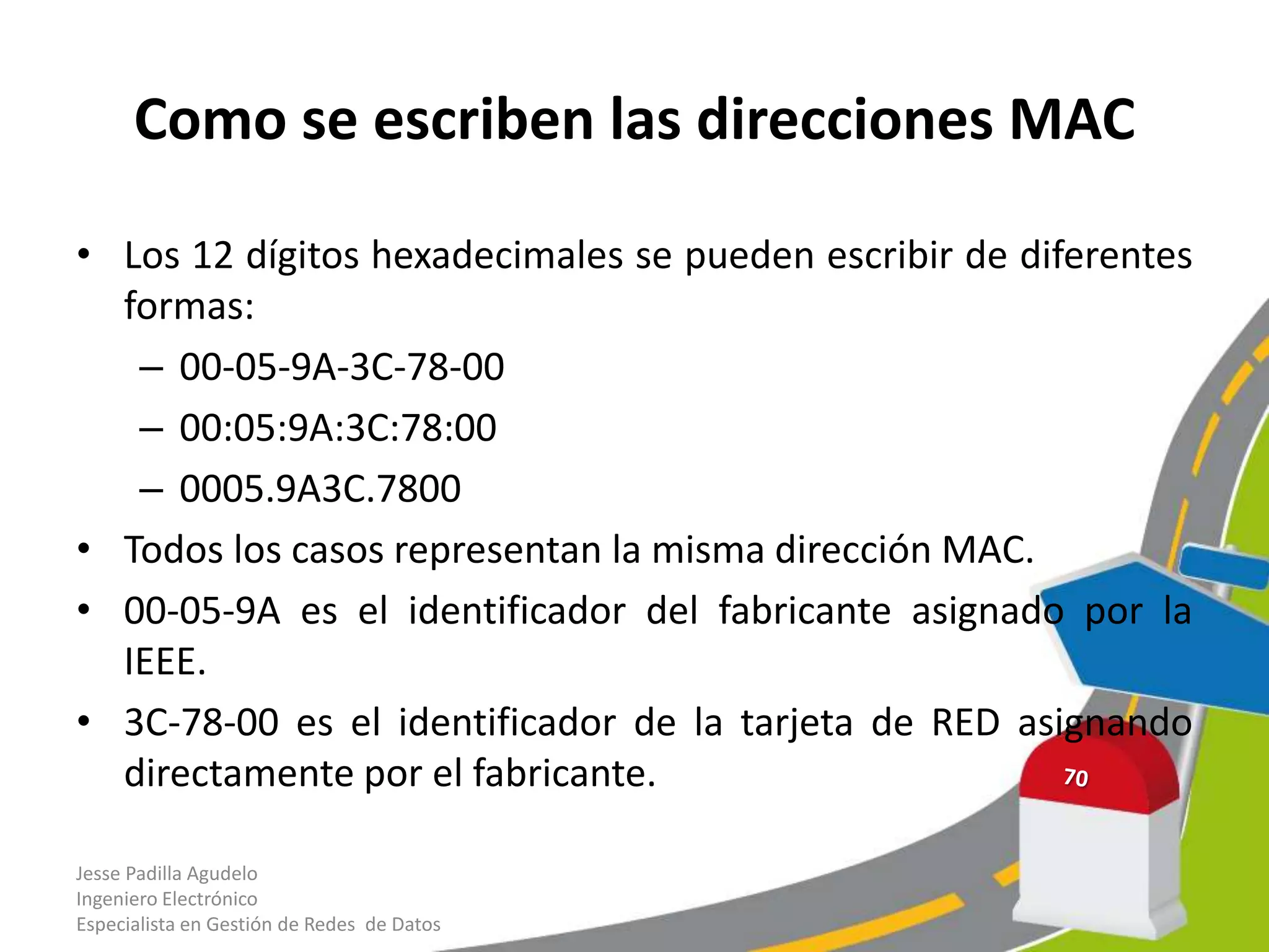Como se escriben las direcciones MAC

• Los 12 dígitos hexadecimales se pueden escribir de diferentes
  formas:
   – 00-05-9A-3C-78-00
   – 00:05:9A:3C:78:00
   – 0005.9A3C.7800
• Todos los casos representan la misma dirección MAC.
• 00-05-9A es el identificador del fabricante asignado por la
  IEEE.
• 3C-78-00 es el identificador de la tarjeta de RED asignando
  directamente por el fabricante.

Jesse Padilla Agudelo
Ingeniero Electrónico
Especialista en Gestión de Redes de Datos
 
