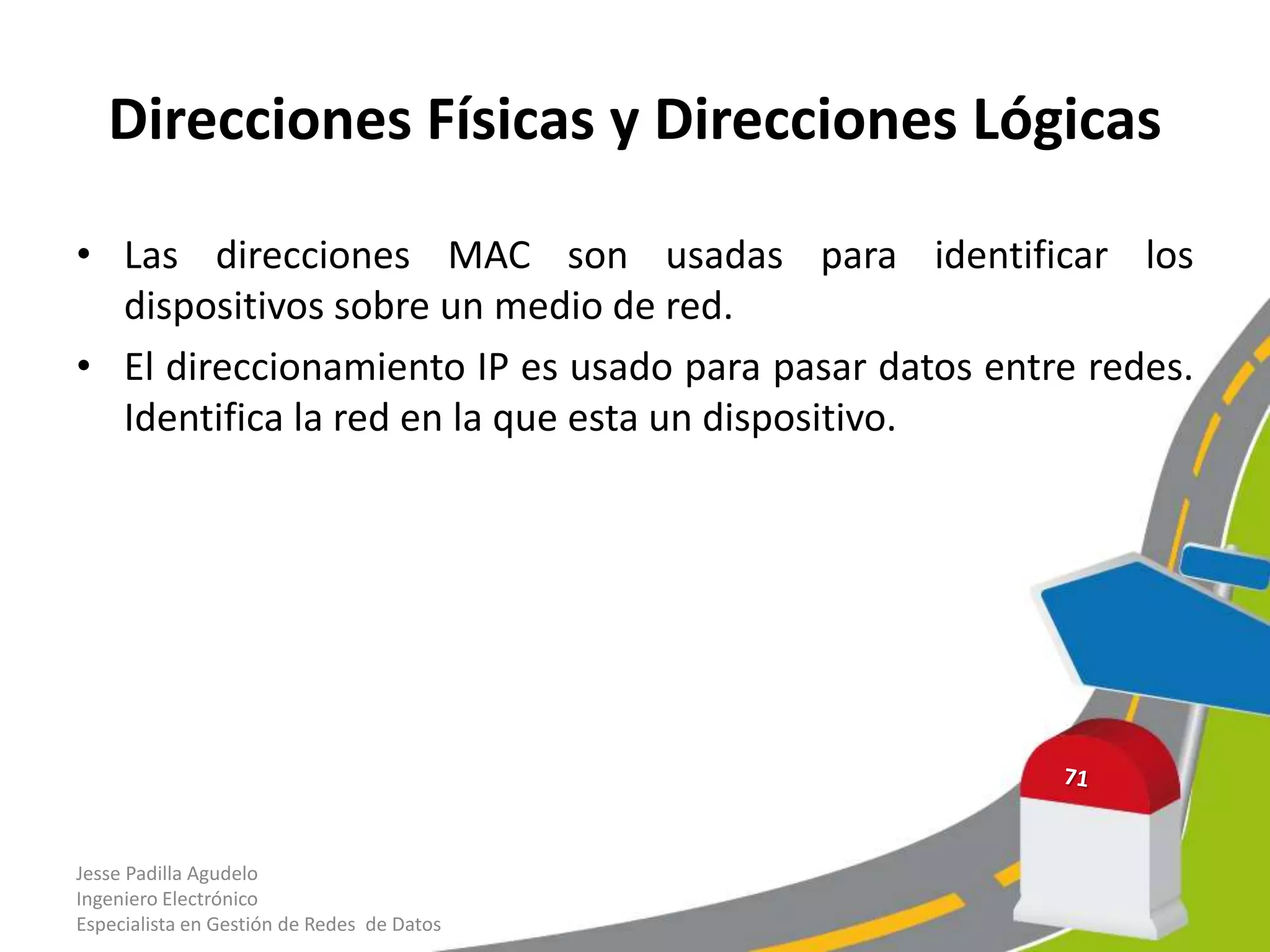Direcciones Físicas y Direcciones Lógicas

• Las direcciones MAC son usadas para identificar los
  dispositivos sobre un medio de red.
• El direccionamiento IP es usado para pasar datos entre redes.
  Identifica la red en la que esta un dispositivo.




Jesse Padilla Agudelo
Ingeniero Electrónico
Especialista en Gestión de Redes de Datos
 
