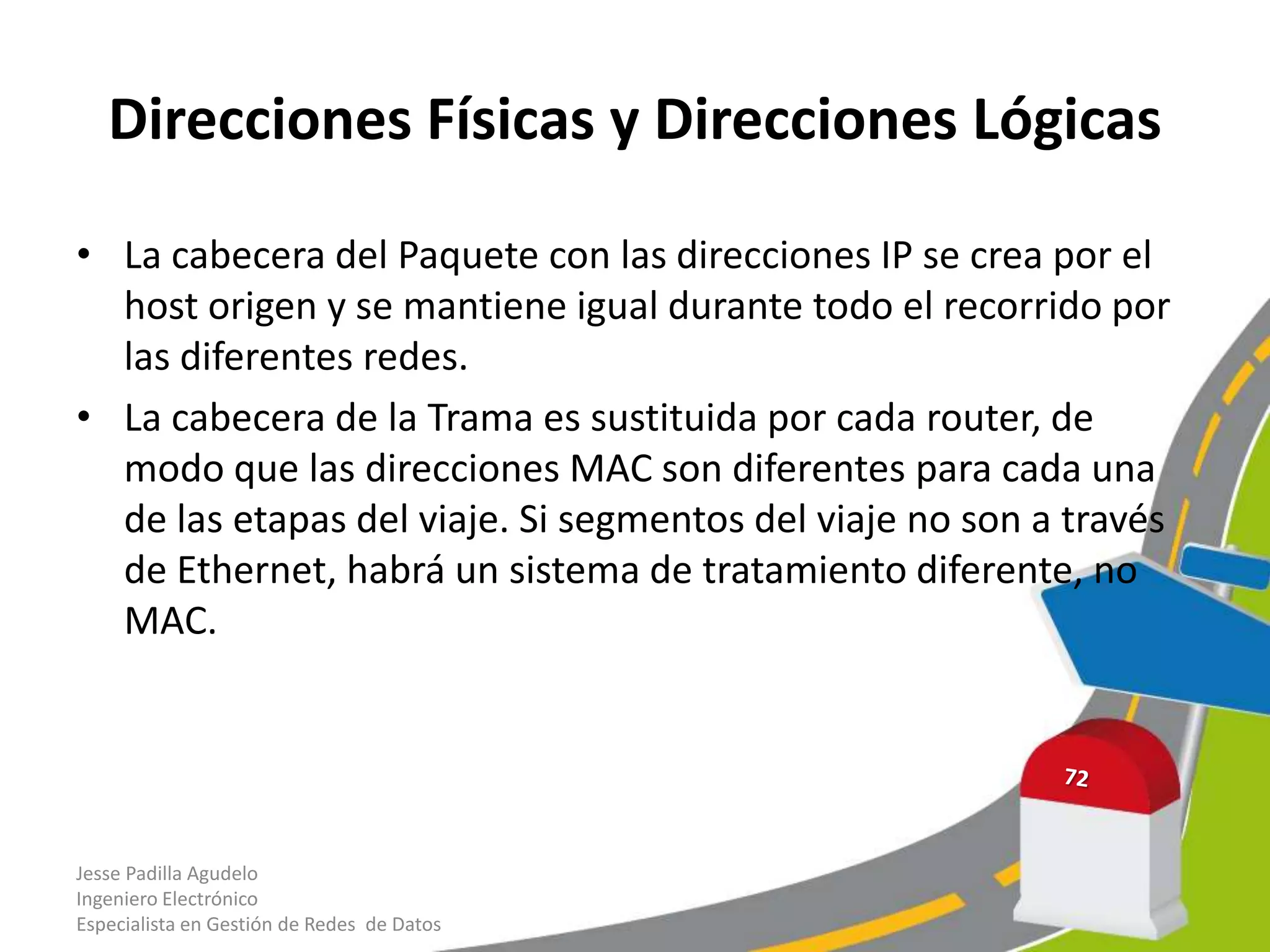 Direcciones Físicas y Direcciones Lógicas

• La cabecera del Paquete con las direcciones IP se crea por el
  host origen y se mantiene igual durante todo el recorrido por
  las diferentes redes.
• La cabecera de la Trama es sustituida por cada router, de
  modo que las direcciones MAC son diferentes para cada una
  de las etapas del viaje. Si segmentos del viaje no son a través
  de Ethernet, habrá un sistema de tratamiento diferente, no
  MAC.




Jesse Padilla Agudelo
Ingeniero Electrónico
Especialista en Gestión de Redes de Datos
 