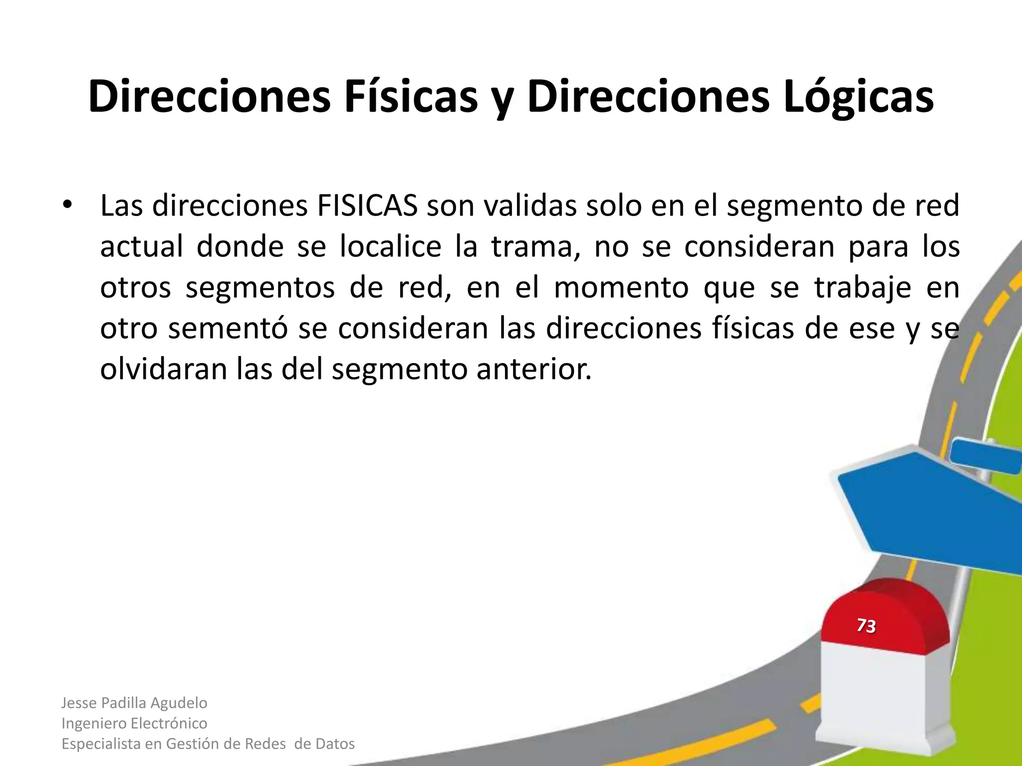 Direcciones Físicas y Direcciones Lógicas

• Las direcciones FISICAS son validas solo en el segmento de red
  actual donde se localice la trama, no se consideran para los
  otros segmentos de red, en el momento que se trabaje en
  otro sementó se consideran las direcciones físicas de ese y se
  olvidaran las del segmento anterior.




Jesse Padilla Agudelo
Ingeniero Electrónico
Especialista en Gestión de Redes de Datos
 