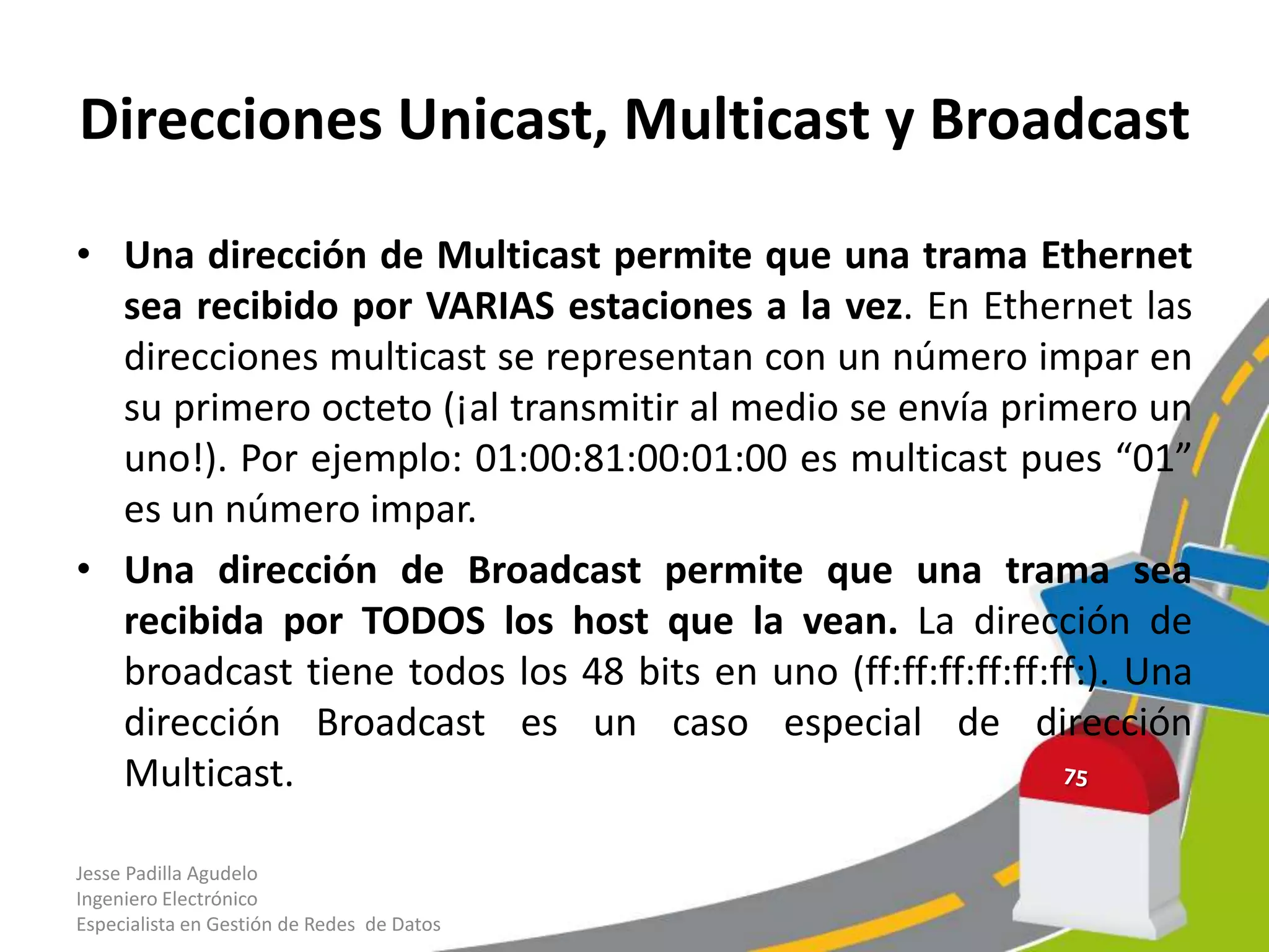 Direcciones Unicast, Multicast y Broadcast

• Una dirección de Multicast permite que una trama Ethernet
  sea recibido por VARIAS estaciones a la vez. En Ethernet las
  direcciones multicast se representan con un número impar en
  su primero octeto (¡al transmitir al medio se envía primero un
  uno!). Por ejemplo: 01:00:81:00:01:00 es multicast pues “01”
  es un número impar.
• Una dirección de Broadcast permite que una trama sea
  recibida por TODOS los host que la vean. La dirección de
  broadcast tiene todos los 48 bits en uno (ff:ff:ff:ff:ff:ff:). Una
  dirección Broadcast es un caso especial de dirección
  Multicast.

Jesse Padilla Agudelo
Ingeniero Electrónico
Especialista en Gestión de Redes de Datos
 