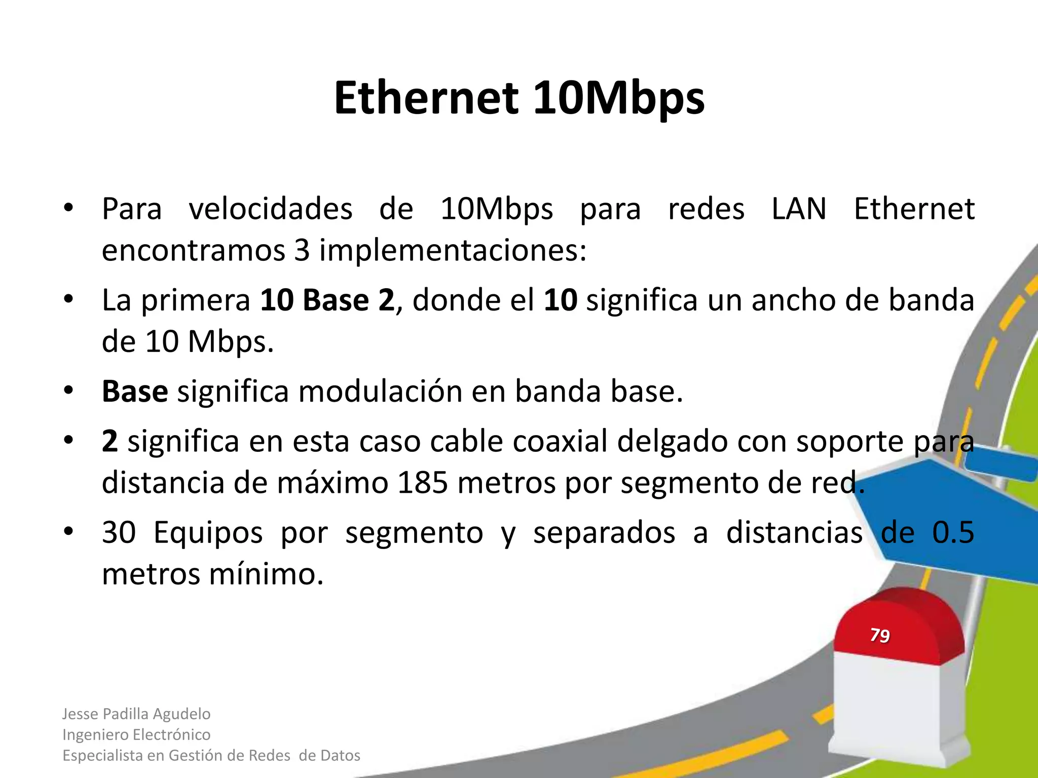 Ethernet 10Mbps

• Para velocidades de 10Mbps para redes LAN Ethernet
  encontramos 3 implementaciones:
• La primera 10 Base 2, donde el 10 significa un ancho de banda
  de 10 Mbps.
• Base significa modulación en banda base.
• 2 significa en esta caso cable coaxial delgado con soporte para
  distancia de máximo 185 metros por segmento de red.
• 30 Equipos por segmento y separados a distancias de 0.5
  metros mínimo.


Jesse Padilla Agudelo
Ingeniero Electrónico
Especialista en Gestión de Redes de Datos
 