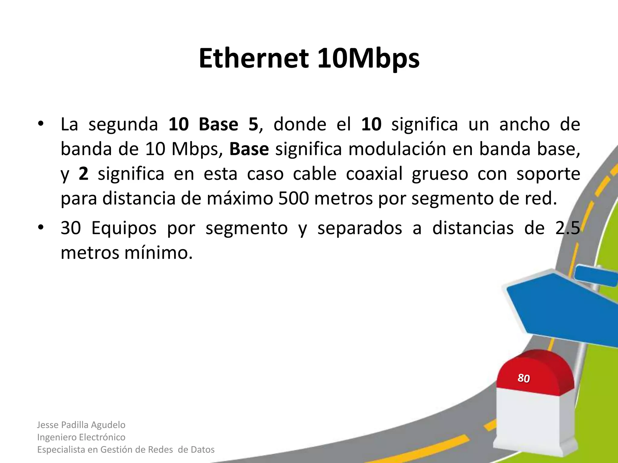 Ethernet 10Mbps

• La segunda 10 Base 5, donde el 10 significa un ancho de
  banda de 10 Mbps, Base significa modulación en banda base,
  y 2 significa en esta caso cable coaxial grueso con soporte
  para distancia de máximo 500 metros por segmento de red.
• 30 Equipos por segmento y separados a distancias de 2.5
  metros mínimo.




Jesse Padilla Agudelo
Ingeniero Electrónico
Especialista en Gestión de Redes de Datos
 