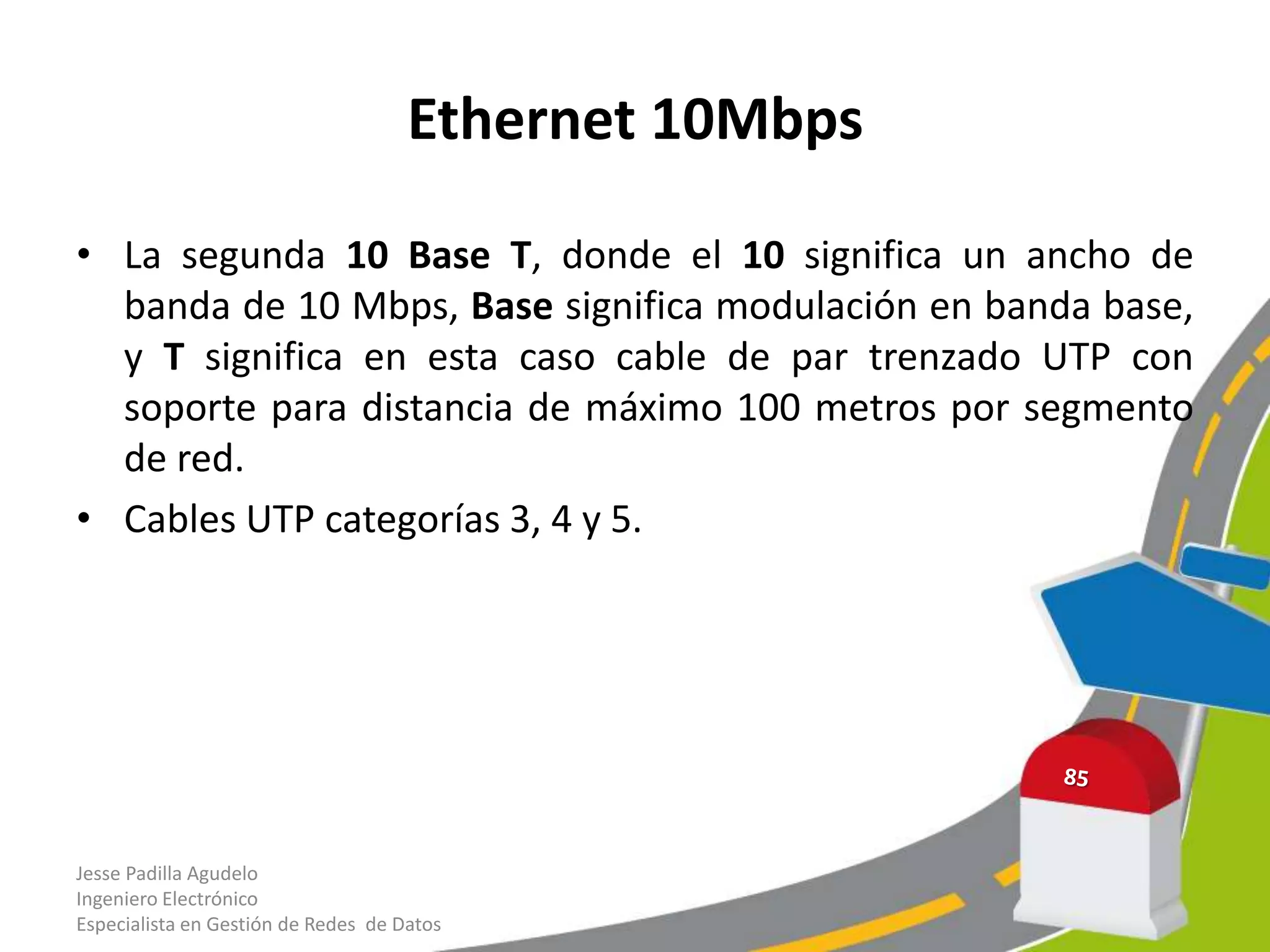 Ethernet 10Mbps

• La segunda 10 Base T, donde el 10 significa un ancho de
  banda de 10 Mbps, Base significa modulación en banda base,
  y T significa en esta caso cable de par trenzado UTP con
  soporte para distancia de máximo 100 metros por segmento
  de red.
• Cables UTP categorías 3, 4 y 5.




Jesse Padilla Agudelo
Ingeniero Electrónico
Especialista en Gestión de Redes de Datos
 