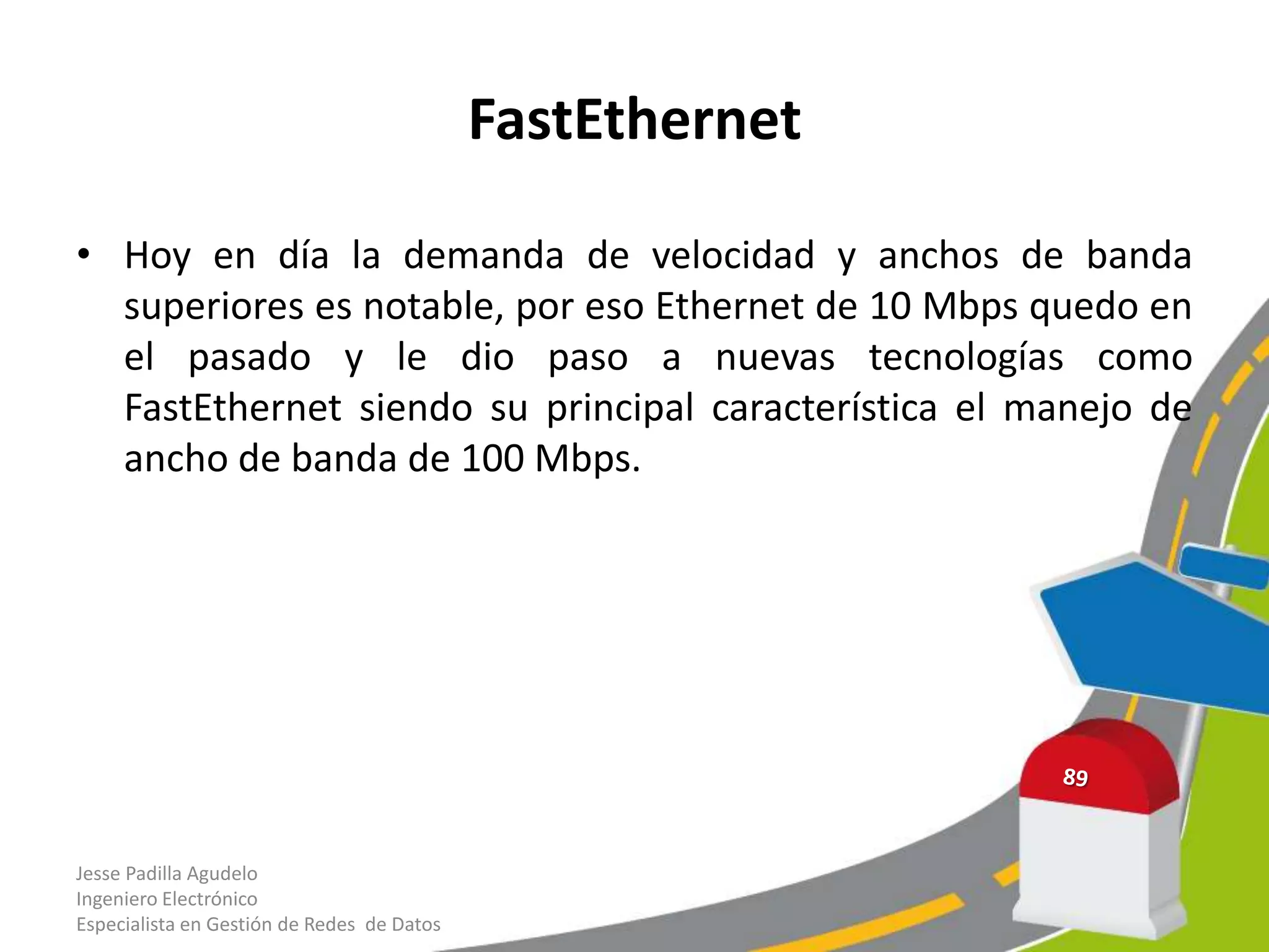 FastEthernet

• Hoy en día la demanda de velocidad y anchos de banda
  superiores es notable, por eso Ethernet de 10 Mbps quedo en
  el pasado y le dio paso a nuevas tecnologías como
  FastEthernet siendo su principal característica el manejo de
  ancho de banda de 100 Mbps.




Jesse Padilla Agudelo
Ingeniero Electrónico
Especialista en Gestión de Redes de Datos
 