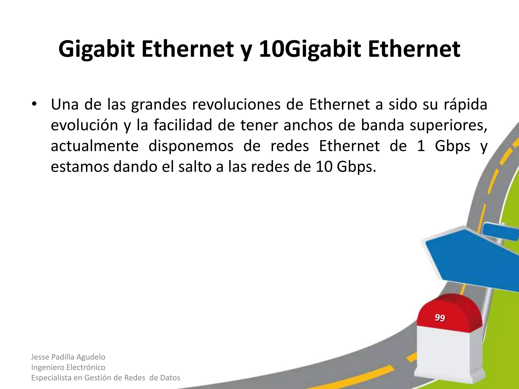 Gigabit Ethernet y 10Gigabit Ethernet

• Una de las grandes revoluciones de Ethernet a sido su rápida
  evolución y la facilidad de tener anchos de banda superiores,
  actualmente disponemos de redes Ethernet de 1 Gbps y
  estamos dando el salto a las redes de 10 Gbps.




Jesse Padilla Agudelo
Ingeniero Electrónico
Especialista en Gestión de Redes de Datos
 