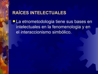 RAÍCES INTELECTUALES   La etnometodologia tiene sus bases en intelectuales en la fenomenologia y en el interaccionismo simbólico.  