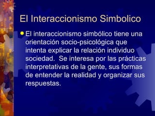 El Interaccionismo Simbolico El interaccionismo simbólico tiene una orientación socio-psicológica que intenta explicar la relación individuo sociedad.  Se interesa por las prácticas interpretativas de la gente, sus formas de entender la realidad y organizar sus respuestas.  