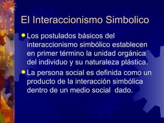 El Interaccionismo Simbolico Los postulados básicos del interaccionismo simbólico establecen en primer término la unidad orgánica del individuo y su naturaleza plástica.  La persona social es definida como un producto de la interacción simbólica dentro de un medio social  dado.  