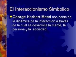El Interaccionismo Simbolico George Herbert Mead  nos habla de la dinámica de la interacción a través de la cual se desarrolla la mente, la persona y la  sociedad.  