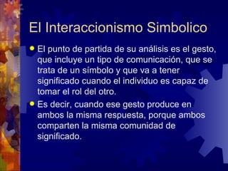 El Interaccionismo Simbolico El punto de partida de su análisis es el gesto, que incluye un tipo de comunicación, que se trata de un símbolo y que va a tener significado cuando el individuo es capaz de tomar el rol del otro.  Es decir, cuando ese gesto produce en ambos la misma respuesta, porque ambos comparten la misma comunidad de significado. 