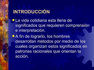 INTRODUCCIÓN   La vida cotidiana esta llena de significados que requieren comprensión e interpretación.  A fin de lograrlo, los hombres desarrollan métodos por medio de los cuales organizan estos significados en patrones racionales que orientan la acción. 
