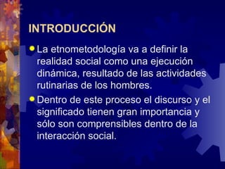 INTRODUCCIÓN La etnometodología va a definir la realidad social como una ejecución dinámica, resultado de las actividades rutinarias de los hombres.  Dentro de este proceso el discurso y el significado tienen gran importancia y sólo son comprensibles dentro de la interacción social.  