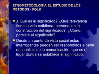 ETNOMETODOLOGIA EL ESTUDIO DE LOS METODOS - FOLK ¿ Qué es el significado? ¿Qué relevancia tiene la vida cotidiana, personal en la construcción del significado?  ¿Cómo persiste el significado?  Desde un punto de vista social estos interrogantes pueden ser respondidos a partir del análisis de la comunicación, que es el lugar donde se establece el significado.   