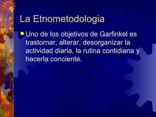 La Etnometodologia Uno de los objetivos de Garfinkel es trastornar, alterar, desorganizar la actividad diaria, la rutina contidiana y hacerla conciente.  