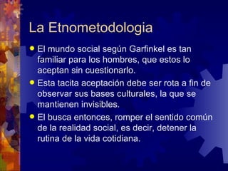 La Etnometodologia El mundo social según Garfinkel es tan familiar para los hombres, que estos lo aceptan sin cuestionarlo.  Esta tacita aceptación debe ser rota a fin de observar sus bases culturales, la que se mantienen invisibles.  El busca entonces, romper el sentido común de la realidad social, es decir, detener la rutina de la vida cotidiana.   