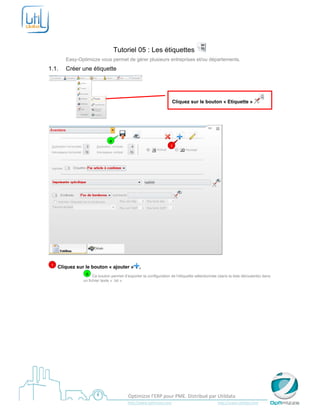  

 


                                        Tutoriel 05 : Les étiquettes
           Easy-Optimizze vous permet de gérer plusieurs entreprises et/ou départements.
1.1.       Créer une étiquette




                                                                                     Cliquez sur le bouton « Etiquette »


                                                                 



                                    a
                                                                                    1




                                                                                                                            

    1   Cliquez sur le bouton « ajouter »                   ,
                    a Ce bouton permet d’exporter la configuration de l’étiquette sélectionnée (dans la liste déroulante) dans
                   un fichier texte « .txt ».




 
                                                    Optimizze l’ERP pour PME. Distribué par Utildata 
                                                    http://www.optimizze.com                                                    http://www.utildata.com  
 