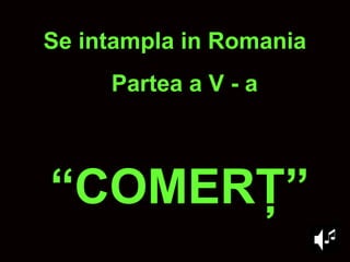 “ COMER Ţ ” Se intampla in Romania Partea a V - a 