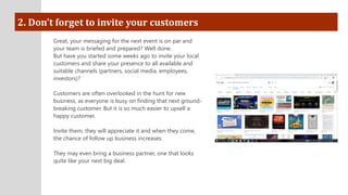 2. Don’t forget to invite your customers
Great, your messaging for the next event is on par and
your team is briefed and prepared? Well done.
But have you started some weeks ago to invite your local
customers and share your presence to all available and
suitable channels (partners, social media, employees,
investors)?
Customers are often overlooked in the hunt for new
business, as everyone is busy on finding that next ground-
breaking customer. But it is so much easier to upsell a
happy customer.
Invite them, they will appreciate it and when they come,
the chance of follow up business increases.
They may even bring a business partner, one that looks
quite like your next big deal.
 