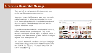 4. Create a Memorable Message
There are only so many ways to directly promote your
products and services through marketing.
Sometimes it’s worthwhile to stray away from your main
marketing agenda to tell stories that make your brand
more memorable and likeable. The more creative you get
with storytelling, the more likely you’ll stand out and
improve your brand image.
A great example of a marketing campaign with this focus
comes from the diaper brand Huggies. They found
research showing the positive impact of hugs on babies —
hugs help build their immune systems, stabilize vital signs,
improve brain development, etc.
This inspired the brand’s “No Baby Unhugged” campaign
aimed at educating parents about the benefits of skin-to-
skin contact, and providing volunteers in hospitals for
babies in need of hugs
 