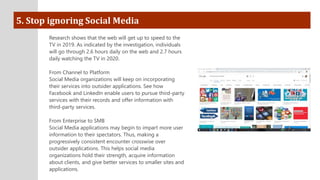 5. Stop ignoring Social Media
Research shows that the web will get up to speed to the
TV in 2019. As indicated by the investigation, individuals
will go through 2.6 hours daily on the web and 2.7 hours
daily watching the TV in 2020.
From Channel to Platform
Social Media organizations will keep on incorporating
their services into outsider applications. See how
Facebook and LinkedIn enable users to pursue third-party
services with their records and offer information with
third-party services.
From Enterprise to SMB
Social Media applications may begin to impart more user
information to their spectators. Thus, making a
progressively consistent encounter crosswise over
outsider applications. This helps social media
organizations hold their strength, acquire information
about clients, and give better services to smaller sites and
applications.
 