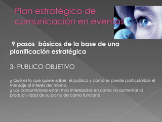 9 pasos básicos de la base de una
planificación estratégica

3- PUBLICO OBJETIVO

¿ Qué es lo que quiere saber el público y como se puede particularizar el
mensaje al interés del mismo.
¿ Los consumidores estan mas interesados en como va aumentar la
productividad de su pc no de como funciona
 
