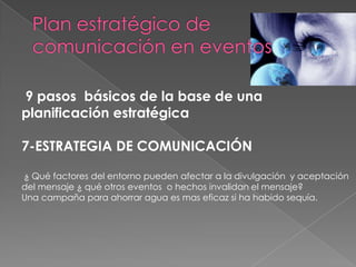 9 pasos básicos de la base de una
planificación estratégica

7-ESTRATEGIA DE COMUNICACIÓN

¿ Qué factores del entorno pueden afectar a la divulgación y aceptación
del mensaje ¿ qué otros eventos o hechos invalidan el mensaje?
Una campaña para ahorrar agua es mas eficaz si ha habido sequía.
 