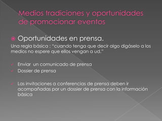    Oportunidades en prensa.
Una regla básica : “cuando tenga que decir algo digáselo a los
medios no espere que ellos vengan a ud.”

   Enviar un comunicado de prensa
   Dossier de prensa

   Las invitaciones a conferencias de prensa deben ir
    acompañadas por un dossier de prensa con la información
    básica
 