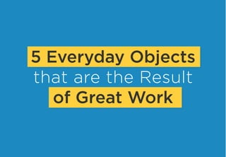 5 Everyday Objects
that are the Result
of Great Work
 