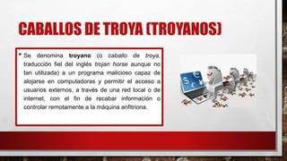 CABALLOS DE TROYA (TROYANOS)
• Se denomina troyano (o caballo de troya,
traducción fiel del inglés trojan horse aunque no
tan utilizada) a un programa malicioso capaz de
alojarse en computadoras y permitir el acceso a
usuarios externos, a través de una red local o de
internet, con el fin de recabar información o
controlar remotamente a la máquina anfitriona.
 