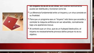 • Un troyano no es en sí un virus, aún cuando teóricamente
pueda ser distribuido y funcionar como tal.
• La diferencia fundamental entre un troyano y un virus consiste en
su finalidad.
• Para que un programa sea un “troyano” solo tiene que acceder y
controlar la máquina anfitriona sin ser advertido, normalmente
bajo una apariencia inocua.
• Al contrario que un virus, que es un huésped destructivo, el
troyano no necesariamente provoca daños porque no es su
objetivo.
 