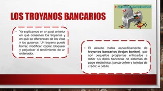 LOS TROYANOS BANCARIOS
• Ya explicamos en un post anterior
en qué consisten los troyanos y
en qué se diferencian de los virus
y los gusanos. Un troyano puede
borrar, modificar, copiar, bloquear
y perjudicar al rendimiento de un
ordenador.
• El estudio habla específicamente de
troyanos bancarios (trojan banker), que
son pequeños programas enfocados a
robar tus datos bancarios de sistemas de
pago electrónico, banca online y tarjetas de
crédito o débito
 
