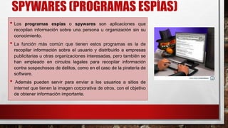 SPYWARES (PROGRAMAS ESPÍAS)
• Los programas espías o spywares son aplicaciones que
recopilan información sobre una persona u organización sin su
conocimiento.
• La función más común que tienen estos programas es la de
recopilar información sobre el usuario y distribuirlo a empresas
publicitarias u otras organizaciones interesadas, pero también se
han empleado en círculos legales para recopilar información
contra sospechosos de delitos, como en el caso de la piratería de
software.
• Además pueden servir para enviar a los usuarios a sitios de
internet que tienen la imagen corporativa de otros, con el objetivo
de obtener información importante.
 