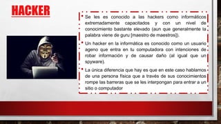 HACKER • Se les es conocido a las hackers como informáticos
extremadamente capacitados y con un nivel de
conocimiento bastante elevado (aun que generalmente la
palabra viene de guru [maestro de maestros]).
• Un hacker en la informática es conocido como un usuario
ageno que entra en tu computadora con intenciones de
robar información y de causar daño (al igual que un
spyware).
• La única diferencia que hay es que en este caso hablamos
de una persona física que a través de sus conocimientos
rompe las barreras que se les interpongan para entrar a un
sitio o computador
 
