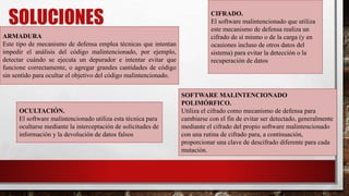 SOLUCIONES
ARMADURA
Este tipo de mecanismo de defensa emplea técnicas que intentan
impedir el análisis del código malintencionado, por ejemplo,
detectar cuándo se ejecuta un depurador e intentar evitar que
funcione correctamente, o agregar grandes cantidades de código
sin sentido para ocultar el objetivo del código malintencionado.
OCULTACIÓN.
El software malintencionado utiliza esta técnica para
ocultarse mediante la interceptación de solicitudes de
información y la devolución de datos falsos
CIFRADO.
El software malintencionado que utiliza
este mecanismo de defensa realiza un
cifrado de sí mismo o de la carga (y en
ocasiones incluso de otros datos del
sistema) para evitar la detección o la
recuperación de datos
SOFTWARE MALINTENCIONADO
POLIMÓRFICO.
Utiliza el cifrado como mecanismo de defensa para
cambiarse con el fin de evitar ser detectado, generalmente
mediante el cifrado del propio software malintencionado
con una rutina de cifrado para, a continuación,
proporcionar una clave de descifrado diferente para cada
mutación.
 