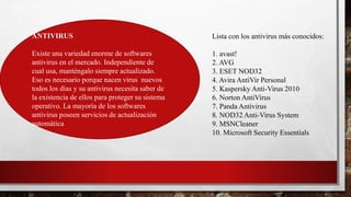 Lista con los antivirus más conocidos:
1. avast!
2. AVG
3. ESET NOD32
4. Avira AntiVir Personal
5. Kaspersky Anti-Virus 2010
6. Norton AntiVirus
7. Panda Antivirus
8. NOD32 Anti-Virus System
9. MSNCleaner
10. Microsoft Security Essentials
ANTIVIRUS
Existe una variedad enorme de softwares
antivirus en el mercado. Independiente de
cual usa, manténgalo siempre actualizado.
Eso es necesario porque nacen virus nuevos
todos los días y su antivirus necesita saber de
la existencia de ellos para proteger su sistema
operativo. La mayoría de los softwares
antivirus poseen servicios de actualización
automática
 