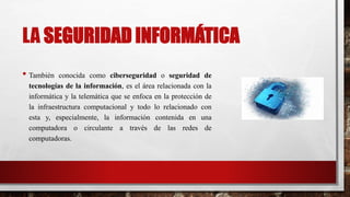 LA SEGURIDAD INFORMÁTICA
• También conocida como ciberseguridad o seguridad de
tecnologías de la información, es el área relacionada con la
informática y la telemática que se enfoca en la protección de
la infraestructura computacional y todo lo relacionado con
esta y, especialmente, la información contenida en una
computadora o circulante a través de las redes de
computadoras.
 