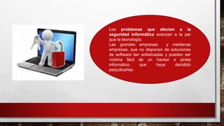 Los problemas que afectan a la
seguridad informática avanzan a la par
que la tecnología.
Las grandes empresas y medianas
empresas, que no disponen de soluciones
de software tan sofisticadas y pueden ser
víctima fácil de un hacker o pirata
informático que haya decidido
perjudicarlas.
 