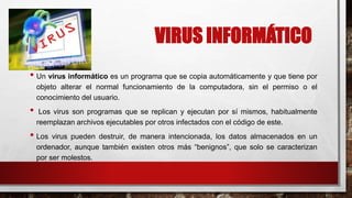 VIRUS INFORMÁTICO
• Un virus informático es un programa que se copia automáticamente y que tiene por
objeto alterar el normal funcionamiento de la computadora, sin el permiso o el
conocimiento del usuario.
• Los virus son programas que se replican y ejecutan por sí mismos, habitualmente
reemplazan archivos ejecutables por otros infectados con el código de este.
• Los virus pueden destruir, de manera intencionada, los datos almacenados en un
ordenador, aunque también existen otros más “benignos”, que solo se caracterizan
por ser molestos.
 