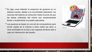 • Es algo usual detectar la presencia de gusanos en un
sistema cuando, debido a su incontrolada replicación, los
recursos del sistema se consumen hasta el punto de que
las tareas ordinarias del mismo son excesivamente
lentas o simplemente no pueden ejecutarse.
• Los gusanos se basan en una red de computadoras para
enviar copias de sí mismos a otros nodos (es decir, a
otras terminales en la red) y son capaces de llevar esto a
cabo sin intervención del usuario.
 