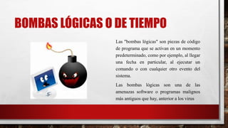 BOMBAS LÓGICAS O DE TIEMPO
Las "bombas lógicas" son piezas de código
de programa que se activan en un momento
predeterminado, como por ejemplo, al llegar
una fecha en particular, al ejecutar un
comando o con cualquier otro evento del
sistema.
Las bombas lógicas son una de las
amenazas software o programas malignos
más antiguos que hay, anterior a los virus
 