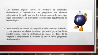 • Las bombas lógicas suelen ser producto de empleados
descontentos o insatisfechos que programan sus sistemas
informáticos de modo que son los únicos capaces de hacer que
sigan funcionando sin problemas, desactivando regularmente la
bomba lógica.
• Naturalmente, en caso de ser despedidos nadie desactiva la bomba,
y esta provoca los daños previstos, que como ya se ha dicho
pueden oscilar entre la destrucción de todos los datos de la
empresa o simplemente el bloqueo de uno o varios programas
fundamentales.
 