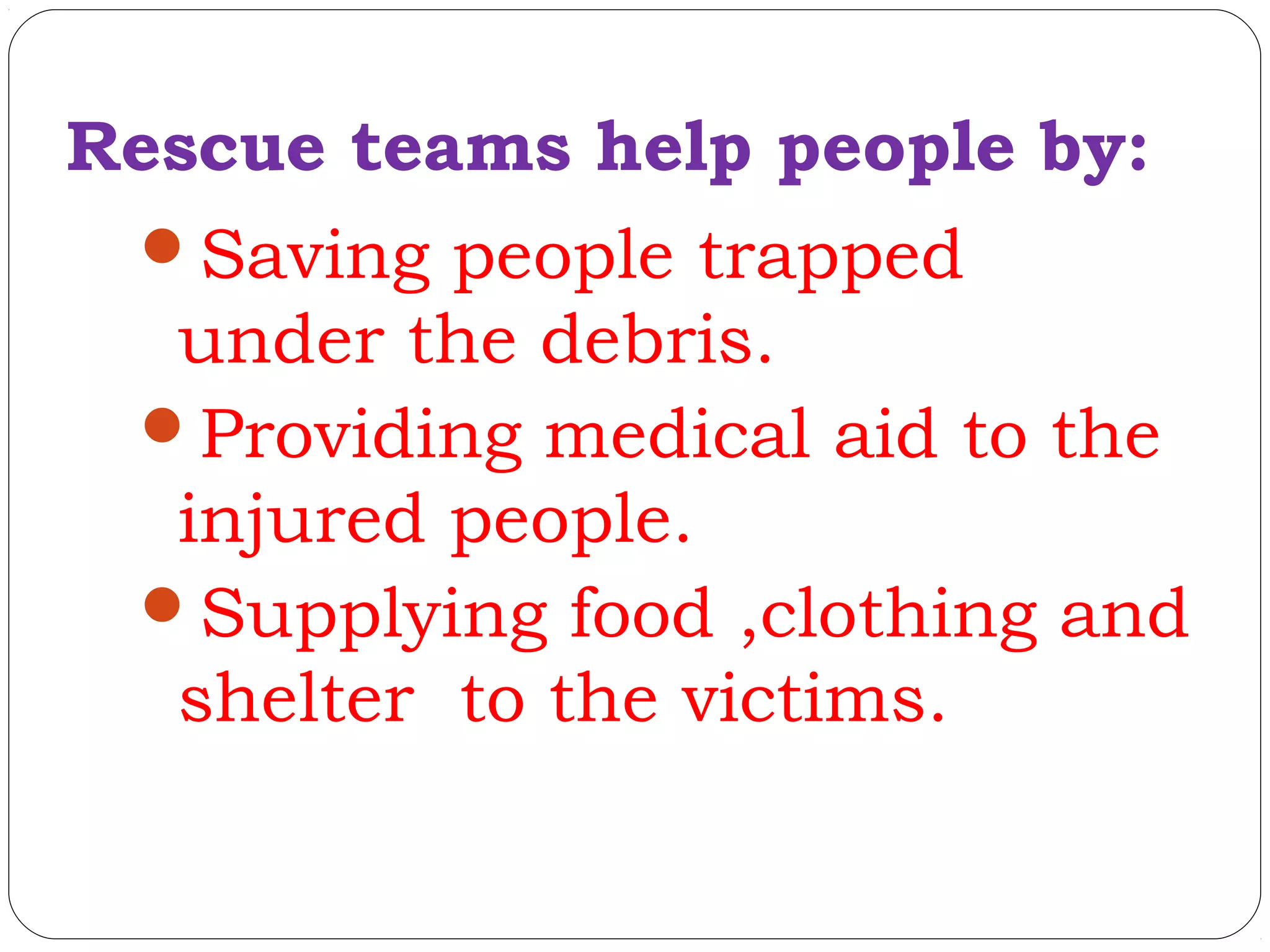 Rescue teams help people by:
Saving people trapped
under the debris.
Providing medical aid to the
injured people.
Supplying food ,clothing and
shelter to the victims.
 