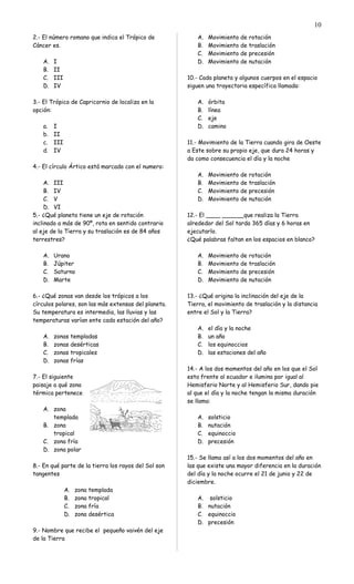2.- El número romano que indica el Trópico de
Cáncer es.
A. I
B. II
C. III
D. IV
3.- El Trópico de Capricornio de localiza en la
opción:
a. I
b. II
c. III
d. IV
4.- El círculo Ártico está marcado con el numero:
A. III
B. IV
C. V
D. VI
5.- ¿Qué planeta tiene un eje de rotación
inclinado a más de 90º, rota en sentido contrario
al eje de la Tierra y su traslación es de 84 años
terrestres?
A. Urano
B. Júpiter
C. Saturno
D. Marte
6.- ¿Qué zonas van desde los trópicos a los
círculos polares, son las más extensas del planeta.
Su temperatura es intermedia, las lluvias y las
temperaturas varían ente cada estación del año?
A. zonas templadas
B. zonas desérticas
C. zonas tropicales
D. zonas frías
7.- El siguiente
paisaje a qué zona
térmica pertenece
A. zona
templada
B. zona
tropical
C. zona fría
D. zona polar
8.- En qué parte de la tierra los rayos del Sol son
tangentes
A. zona templada
B. zona tropical
C. zona fría
D. zona desértica
9.- Nombre que recibe el pequeño vaivén del eje
de la Tierra
A. Movimiento de rotación
B. Movimiento de traslación
C. Movimiento de precesión
D. Movimiento de nutación
10.- Cada planeta y algunos cuerpos en el espacio
siguen una trayectoria específica llamada:
A. órbita
B. línea
C. eje
D. camino
11.- Movimiento de la Tierra cuando gira de Oeste
a Este sobre su propio eje, que dura 24 horas y
da como consecuencia el día y la noche
A. Movimiento de rotación
B. Movimiento de traslación
C. Movimiento de precesión
D. Movimiento de nutación
12.- El ____ ______que realiza la Tierra
alrededor del Sol tarda 365 días y 6 horas en
ejecutarlo.
¿Qué palabras faltan en los espacios en blanco?
A. Movimiento de rotación
B. Movimiento de traslación
C. Movimiento de precesión
D. Movimiento de nutación
13.- ¿Qué origina la inclinación del eje de la
Tierra, el movimiento de traslación y la distancia
entre el Sol y la Tierra?
A. el día y la noche
B. un año
C. los equinoccios
D. las estaciones del año
14.- A los dos momentos del año en los que el Sol
esta frente al ecuador e ilumina por igual al
Hemisferio Norte y al Hemisferio Sur, dando pie
al que el día y la noche tengan la misma duración
se llama:
A. solsticio
B. nutación
C. equinoccio
D. precesión
15.- Se llama así a los dos momentos del año en
las que existe una mayor diferencia en la duración
del día y la noche ocurre el 21 de junio y 22 de
diciembre.
A. solsticio
B. nutación
C. equinoccio
D. precesión
10
 