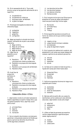 16.- Es la representación de la Tierra más
precisa, ya que no hay aparente deformación de la
superficie
A. los planisferios
B. los planisferios cilíndricos
C. las proyecciones de Robinson
D. el globo terráqueo
17.- Personajes encargados de elaborar los
diferentes mapas.
A. ecologistas
B. tipógrafos
C. geógrafos
D. cartógrafos
18.- Mapa que muestra la división territorial
mundial, continental de un país o una entidad
federativa
A. Mapa turística
B. Mapa de carreteras
C. Mapa histórico
D. Mapa de división política
19.- ¿Qué tipo de
planisferio es el
siguiente?
A. Planisferio
con proyección cilíndrica de Mercator
B. Planisferio con proyección interrumpida
de Goode
C. Planisferio con la proyección de Robinsón
D. Planisferio Plano
20.-A qué tipo de
proyección
pertenece la
siguiente
ilustración
A. Planisferio
con proyección cilíndrica de Mercator
B. Planisferio con proyección interrumpida
de Goode
C. Planisferio con la proyección de Robinsón
D. Planisferio Plano
FORMACIÓN CÍVICA Y ÉTICA
1.- ¿Qué nombre recibe la actividad realizada de
manera espontánea en nuestro tiempo libre y que
nos genera bienestar físico, espiritual, social
entre otras?
A. actividad física
B. deporte
C. diversión
D. recreación
2.- Son un conjunto de principios y acciones para
garantizar a las personas menores de 18 años que
gocen y ejercen sus derechos de protección,
cariño seguridad y bienestar
A. Los derechos de los niños
B. Los derechos humanos
C. Los deberes infantiles
D. Normas sociales
3.- Es el conjunto de los ejercicios físicos que se
presentan en forma de juegos individuales o
colectivos practicado bajo ciertas reglas.
A. Recreación
B. Actividad física
C. Deporte
D. Trabajo
4.- En las siguientes opciones se encuentra un
factor de violencia de los que existen en alguna
comunidad
A. respeto a la ley
B. comportamiento de buen ciudadano
C. narcomenudeo
D. grupo de seguridad e higiene
5.- Es el conjunto de cambios de la conducta, del
pensamiento y del cuerpo que surgen despues del
consumo repetido de una sustancia psicoactiva.
A. adicción
B. amistad
C. enemistad
D. afición
6.- Se llama así al cuidado de todas las partes y
tejidos del cuerpo para tener buena salud.
A. Integridad física
B. Integridad
C. Derecho
D. Habilidad
7.- Cuál de los siguientes factores de riesgo no es
aceptable para la salud
A. alcoholismo
B. tabaquismo
C. abuso de medicamento
D. bienestar
8.- Mariana está en quinto año y su cuerpo ha
manifestado ciertos cambios así como distintas
emociones. ¿Qué nombre recibe esta etapa?
A. pubertad
B. adolescencia
C. juventud
D. niñez
9.- ¿Cómo se llama las personas que muestran
ciertos comportamientos o apariencias para
vender algún producto?
A. modelo
B. vendedor
C. comerciante
11
 